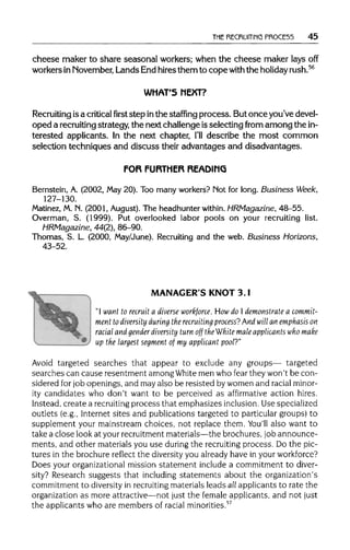 THE RECRUITING PROCE55 45
cheese maker to share seasonal workers; when the cheese maker laysoff
workers inNovember, Lands End hires them to cope with the holiday rush.56
WHAT'S NEXT?
Recruiting isa criticalfirststep inthe staffing process. But once you've devel-
oped a recruiting strategy, the next challenge is selecting from among the in-
terested applicants. In the next chapter, I'll describe the most common
selection techniques and discuss their advantages and disadvantages.
FOR FURTHER READING
Bernstein, A. (2002, May 20). Too many workers? Mot for long. Business Week,
127-130.
Matinez, M. N. (2001, August). The headhunter within. HRMagazine, 48-55.
Overman, S. (1999). Put overlooked labor pools on your recruiting list.
HRMagazine, 44(2), 86-90.
Thomas, S. L. (2000, May/June). Recruiting and the web. Business Horizons,
43-52.
MANAGER'S KNOT 3.1
"I want to recruit a diverse workforce. How do I demonstrate a commit-
ment to diversity during the recruiting process?And will an emphasis on
racial and gender diversity turn off the White male applicants who make
^' " " upthe largest segment of my applicant pool?"
Avoid targeted searches that appear to exclude any groups— targeted
searches can cause resentment among White men who fear they won't be con-
sidered for job openings, and may also be resisted by women and racialminor-
ity candidates who don't want to be perceived as affirmative action hires.
Instead, create a recruitingprocess that emphasizes inclusion.Use specialized
outlets (e.g., Internet sites and publications targeted to particular groups) to
supplement your mainstream choices, not replace them. You'll also want to
take a close look at your recruitment materials—the brochures, job announce-
ments, and other materials you use during the recruiting process. Do the pic-
tures in the brochure reflect the diversity you already have in yourworkforce?
Does your organizational mission statement include a commitment to diver-
sity? Research suggests that including statements about the organization's
commitment to diversity in recruitingmaterials leads allapplicants to rate the
organization as more attractive—not just the female applicants, and not just
the applicants who are members of racial minorities.57
 