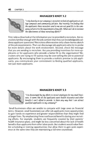 46 CHAPTER 3
MANAGER'S KNOT 3.2
"I rely heavily on our company's recruiters tofind job applicants at col-
lege campuses and community job fairs. But recently I'm finding that
the applicants these recruiters send to me are not good fits to thecom-
pany culture or to the requirements of my jobs.What can Ido to increase
the effectiveness of these recruiting efforts?"
First, take a close look at the information you've provided to recruiters.Arere-
cruiters familiar enough withthe job content that they can knowledgeably ad-
dress applicant questions? Recruitersoften receive only a bare-bones sketch
of the job requirements. That can discourage job applicants who try to probe
for more details about the work environment. Second, check the message
that you are sending to recruiters. Are you providing incentives for more ap-
plicants or for applicants who provide a better fit to the organization? Re-
cruiters who are trying to fill quotas may be over-selling the job to potential
applicants. Byencouraging them to provide a realistic preview to job appli-
cants, you communicate your commitment to finding qualified applicants,
not just more applicants.
MANAGER'S KNOT 3.3
"I'm discouraged by my efforts to recruit employees for my small busi-
ness. It seems like all the applicants want health insurance and other
benefits I can't afford to provide. Is there any way that I can attract
qualified applicants to my company?"
Small businesses often are unable to compete with large ones on financial
terms. However, small businesses can offer job applicants more opportunities
to gain hands-on experience and greater responsibilities than they might find
at larger firms. Try emphasizingthese nonfinancial benefits duringyourrecruit-
ing efforts. For example, students are frequently covered by their parents'
health insurance plans, and might be less concerned about the lack of health
benefits than applicants from other labor pools. Butstudents would value flexi-
ble scheduling or trainingopportunities that allow them to gain work experi-
ence at the same time they are maintaining a full-time courseload.
 