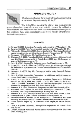 THE RECRUITING PROCE55 47
MANAGER'S KNOT 3.4
"Ifinally convinced my bossthat weshould take the plunge intorecruiting
on the Internet. Any advice on doing this right?"
"" ' Take it slow! Start byusing the Internet as a supplement to
your traditional recruiting efforts, and systematically compare the yield ratios
of Internet and non-Internet sources. You'll have more success in finding quali-
fied applicants ifyou target specialized boardsin your industry rather than us-
ing multi-purpose ones.
ENDNOTES
1. Joinson, C.(1998, September). Turn up the radiorecruiting.HRMagazine, 64-70.
2. Overman,S. (1998, May). Acreativenet will snarethe best.HRMagazine, 88-94.
3. Feldman, D., &Klaas, B. S. (2002). Internetjob hunting: Afieldstudy ofapplicant
experiences with on-linerecruiting.Human Resource Management, 41,175-192.
4. Work week. (1999, October 26). Wall Street Journal, p. Al.
5. Silverman,R.E. (2000, November28). Software helps employers sift throughwork
pool. Wall Street Journal, p. B14; Pollock, E. J. (1998, July 30). Inhuman re-
sources. Wall Street Journal, p. Al.
6. Maher, K. (2002, January 29). Hitting the target. Wall Street Journal, p. B8.
7. Hogler, R. L, Henle, C., &Bemus, C. (1998). Internetrecruiting and employment
discrimination: Alegal perspective. Human Resource Management Review, 8(2),
149-164.
8. Harrington, A. (2002, May 13). Can anyone build a better Monster? Fortune,
189-192.
9. Maher, K. (2003, January 14). Corporations cut middlemen and do their own re-
cruiting. Wall Street Journal Online.
10. Moses, J. M.(1993, July9). Employersface new liability: Truth inhiring. Wall Street
Journal, pp. B1-B2; Work week. (1999, June 22). Wall Street Journal, p. Al;
Lublin, J. S. (1999, December 21). Recent court case likely to push firms to be
more candid with job applicants. Wall Street Journal, p. B17.
11. Silverman, R.E.(2000, February 22). The going rate. Wall Street Journal, p. B34.
12. Workweek.(1997, October 23). Wall Street Journal, p. Al; Franco, M. D. (2002,
November). Don't drop those incentives yet. Catalog Age, 29.
13. Silverman,R.E. (2000, January25). Word of mouths. Wall Street Journal, p. B14.
14. Grensing-Pophal, L. (2001, August).Credit Union Management, 38.
15. It'sallwho you know, and who can last 90 days. (2000, November 1). Wall Street
Journal, p. Al; Brown, E. (2000, October 30). Havefriends, will hire. Forbes,62.
16. Titunik, V. (2000, August 14). Get us an accountant, we giveyou the car. Fortune,
298.
17. Litvan, L.M. (1994, December). Casting a wider employment net. Nation's Busi-
ness, 49-51.
18. Lambert, W. (1993, March 11). No bias seen in homogeneous work force. Wall
Street Journal, p. B8.
 