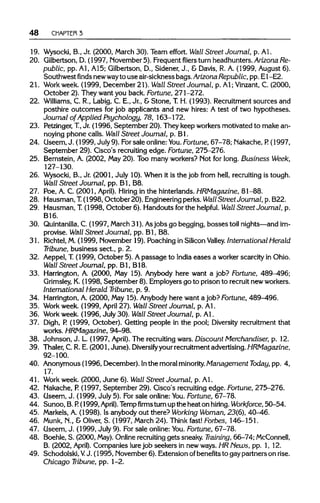 48 CHAPTER 3
19. Wysocki, B., Jr. (2000, March 30). Team effort. Wall Street Journal, p. Al.
20. Qilbertson, D. (1997, November 5). Frequent fliers turn headhunters. Arizona Re-
public, pp. Al, A15; Gilbertson, D., Sidener, J., & Davis, R. A. (1999, August 6).
Southwestfindsnewwayto use air-sickness bags. Arizona Republic, pp. E1-E2.
21. Workweek. (1999, December21). Wall Street Journal, p. A1;Vinzant, C. (2000,
October 2). They want you back. Fortune, 271-272.
22. Williams, C. R., Labig, C. E., Jr.,& Stone, T.H. (1993). Recruitment sources and
posthire outcomes for job applicants and new hires: A test of two hypotheses.
Journal of Applied Psychology, 78, 163-172.
23. Petzinger, T, Jr. (1996, September 20). They keep workers motivated to make an-
noying phone calls. Wall Street Journal, p. Bl.
24. Useem, J. (1999, July 9). Forsale online:You. Fortune, 67-78; Nakache, P.(1997,
September 29).Cisco's recruiting edge. Fortune, 275-276.
25. Bernstein, A. (2002, May 20).Too many workers? Not for long. Business Week,
127-130.
26. Wysocki, B., Jr. (2001, July 10). When it is the job from hell, recruiting is tough.
Wall Street Journal, pp. Bl, B8.
27. Poe, A. C. (2001, April). Hiring in the hinterlands. HRMagazine, 81-88.
28. Hausman, T. (1998, October 20). Engineering perks. Wall Street Journal, p. B22.
29. Hausman, T.(1998, October 6). Handouts for the helpful. Wall Street Journal, p.
B16.
30. Quintanilla,C. (1997, March 31). Asjobs go begging, bossestoil nights—and im-
provise. Wall Street Journal, pp. Bl, B8.
31. Richtel,M. (1999, November 19).Poaching in Silicon Valley. International Herald
Tribune, business sect., p. 2.
32. Aeppel, T (1999, October 5). Apassage to India eases a worker scarcity in Ohio.
Wall Street Journal, pp. Bl, B18.
33. Harrington, A. (2000, May 15). Anybody here want a job? Fortune, 489^96;
Grimsley, K.(1998, September 8). Employers go to prison to recruit new workers.
International Herald Tribune, p. 9.
34. Harrington, A. (2000, May 15).Anybody here want a job? Fortune, 489-496.
35. Workweek. (1999, April 27).Wall Street Journal, p. Al.
36. Workweek. (1996, July 30). Wall Street Journal, p. Al.
37. Digh, P (1999, October). Getting people in the pool; Diversity recruitment that
works. HRMagazine, 94-98.
38. Johnson, J. L. (1997, April). The recruiting wars. Discount Merchandiser, p. 12.
39. Thaler, C. R. E. (2001, June). Diversify your recruitment advertising. HRMagazine,
92-100.
40. Anonymous (1996, December). Inthe moral minority. Management Today, pp. 4,
17.
41. Work week. (2000, June 6). Wall Street Journal, p. Al.
42. Nakache, P. (1997, September 29).Cisco's recruiting edge. Fortune, 275-276.
43. Oseem, J. (1999, July 5). Forsale online: You. Fortune, 67-78.
44. Sunoo, B. P. (1999,April). Tempfirmsturn up the heat on hiring. Workforce, 50-54.
45. Markels,A. (1998). Is anybody out there? Working Woman, 23(6), 40-46.
46. Munk, N., & Oliver, S. (1997, March 24). Think fast! Forbes, 146-151.
47. Useem, J. (1999, July 9). Forsale online: You. Fortune, 67-78.
48. Boehle, S. (2000, May).Online recruitinggets sneaky. Training, 66-74;McConnell,
B. (2002, April). Companies lure job seekers in new ways. HRNews, pp. 1, 12.
49. Schodolski, VJ. (1995, November 6). Extension ofbenefits to gay partners on rise.
Chicago Tribune, pp. 1-2.
 