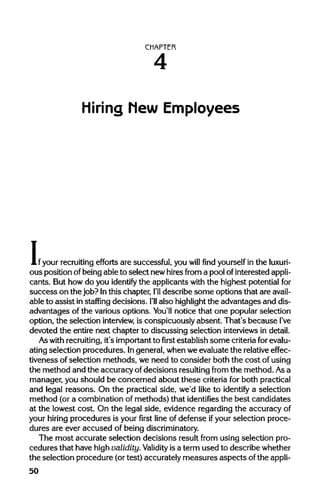 CHAPTER
Hiring hew Employees
i,:
your recruiting efforts are successful, you will find yourself in the luxuri-
ous position ofbeing able to select new hiresfrom a pool ofinterested appli-
cants. But how do you identify the applicants with the highest potentialfor
success on the job? Inthis chapter, I'll describe some options that are avail-
able to assist in staffing decisions. I'll also highlight the advantages and dis-
advantages of the various options. You'll notice that one popular selection
option, the selection interview, is conspicuously absent. That's because I've
devoted the entire next chapter to discussing selection interviews indetail.
Aswith recruiting, it's importantto first establish some criteriaforevalu-
ating selection procedures. Ingeneral, whenwe evaluate the relative effec-
tiveness of selection methods, we need to consider both the cost ofusing
the method and the accuracy ofdecisions resulting from the method. Asa
manager, you should be concerned about these criteria for both practical
and legal reasons. On the practical side, we'd like to identify a selection
method (or a combination of methods) that identifies the best candidates
at the lowest cost. On the legal side, evidence regardingthe accuracyof
your hiring procedures is your first line of defense ifyour selection proce-
dures are ever accused of beingdiscriminatory.
The most accurate selection decisions result from using selection pro-
cedures that have highvalidity. Validity isa term used to describewhether
the selection procedure (ortest) accurately measures aspects ofthe appli-
50
4
 