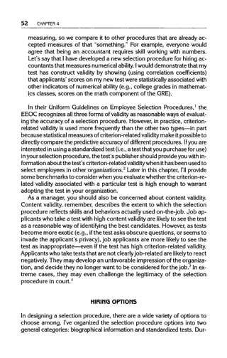52 CHAPTER 4
measuring, so we compare it to other procedures that are already ac-
cepted measures of that "something." For example, everyone would
agree that being an accountant requires skill working with numbers.
Let's say that Ihave developed a new selection procedure for hiring ac-
countants that measures numericalability. Iwoulddemonstrate that my
test has construct validity by showing (using correlation coefficients)
that applicants' scores on my newtest were statistically associated with
other indicators of numericalability (e.g., college grades in mathemat-
ics classes, scores on the math component of the GRE).
In their Uniform Guidelines on Employee Selection Procedures,1
the
EEOC recognizes all three forms of validity as reasonable ways ofevaluat-
ing the accuracy of a selection procedure. However,in practice,criterion-
related validity is used more frequently than the other two types—in part
because statistical measures ofcriterion-relatedvalidity make itpossible to
directly compare the predictiveaccuracy of different procedures. Ifyou are
interested inusinga standardized test (i.e., a test that you purchase for use)
in yourselection procedure, the test's publishershould provideyou within-
formation about the test's criterion-related validitywhenithas been used to
select employees in other organizations.2
Later in this chapter, I'll provide
some benchmarks to consider whenyou evaluatewhetherthecriterion-re-
lated validity associated with a particular test is high enough to warrant
adopting the test in yourorganization.
As a manager, you should also be concerned about content validity.
Content validity, remember, describes the extent to which the selection
procedure reflects skills and behaviors actuallyused on-the-job. Job ap-
plicants who take a test with high content validity are likely to see the test
as a reasonable wayof identifying the best candidates. However,as tests
become more exotic (e.g., ifthe test asks obscure questions, or seems to
invade the applicant's privacy),job applicants are more likely to see the
test as inappropriate—even ifthe test has high criterion-relatedvalidity.
Applicants whotake tests that are not clearlyjob-related are likely to react
negatively. They may develop an unfavorable impression of the organiza-
tion, and decide they no longer want to be considered for the job.3
Inex-
treme cases, they may even challenge the legitimacy of the selection
procedure in court.4
HIRING OPTIONS
In designing a selection procedure, there are a wide variety of options to
choose among. I've organized the selection procedure options into two
general categories: biographicalinformation and standardized tests.Dur-
 