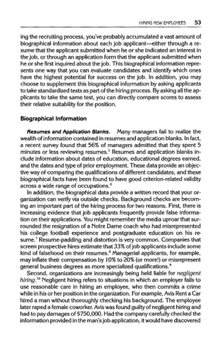 HIRING NEW EMPLOYEES 53
ing the recruitingprocess, you've probablyaccumulated a vast amountof
biographical information about each job applicant—eitherthrough a re-
sume that the applicant submitted when he or she indicated an interest in
the job, or through an applicationform that the applicantsubmitted when
he or she first inquiredabout the job. This biographical information repre-
sents one way that you can evaluate candidates and identify which ones
have the highest potential for success on the job. In addition, you may
choose to supplement this biographical informationby asking applicants
to take standardizedtests as part ofthe hiring process. By asking allthe ap-
plicants to take the same test, you can directlycompare scores to assess
their relativesuitability for the position.
Biographical Information
Resumes and Application Blanks. Many managers fail to realize the
wealth of information contained in resumes and applicationblanks. In fact,
a recent survey found that 56% of managers admitted that they spent 5
minutes or less reviewing resumes.5
Resumes and application blanks in-
clude information about dates of education, educational degrees earned,
and the dates and type ofprioremployment. These data provide an objec-
tive way of comparing the qualifications of different candidates, and these
biographical facts have been found to have good criterion-relatedvalidity
across a wide range of occupations.6
In addition,the biographical data provide a written record that your or-
ganization can verify via outside checks. Background checks are becom-
ing an important part of the hiring process for two reasons. First, there is
increasing evidence that job applicants frequently provide false informa-
tion on their applications.You might remember the media uproarthat sur-
rounded the resignation of a Notre Dame coach who had misrepresented
his college football experience and postgraduate education on his re-
sume.7
Resume-padding and distortion is very common. Companies that
screen prospective hires estimate that 33%ofjob applicants includesome
kind of falsehood on their resumes.8
Managerialapplicants, for example,
may inflate their compensation by 10%to 20% (or more!) or misrepresent
general business degrees as more specialized qualifications.9
Second, organizations are increasinglybeing held liable for negligent
hiring.10
Negligenthiring refers to situations in whichan employer fails to
use reasonable care in hiring an employee, who then commits a crime
while in his or her position inthe organization.For example,Avis Renta Car
hired a man without thoroughly checking his background. The employee
later raped a femalecoworker.Avis was found guilty of negligenthiring and
had to pay damages of $750,000. Had the company carefully checked the
information providedinthe man's job application,itwould have discovered
 