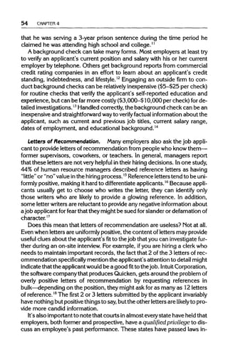 54 CHAPTER4
that he was serving a 3-year prison sentence during the time period he
claimed he was attending high school and college.11
A background check can take many forms. Most employers at least try
to verify an applicant's current position and salary with his or her current
employer by telephone. Others get background reports from commercial
credit rating companies in an effort to learn about an applicant's credit
standing, indebtedness, and lifestyle.12
Engaging an outside firm to con-
duct background checks can be relativelyinexpensive ($5-$25 per check)
for routine checks that verify the applicant's self-reported education and
experience, but can be far more costly ($3,000-$10,000 per check) for de-
tailed investigations.13
Handled correctly, the background check can be an
inexpensive and straightforward wayto verify factual information about the
applicant, such as current and previous job titles, current salary range,
dates of employment, and educational background.14
Letters of Recommendation. Many employers also ask the job appli-
cant to provide letters of recommendation from people who know them—
former supervisors, coworkers, or teachers. In general, managers report
that these letters are not veryhelpful intheir hiring decisions. Inone study,
44% of human resource managers described reference letters as having
"little" or "no" valueinthe hiring process.15
Referenceletters tend to beuni-
formly positive, making it hard to differentiate applicants.16
Becauseappli-
cants usually get to choose who writes the letter, they can identify only
those writers who are likely to provide a glowing reference. In addition,
some letter writersare reluctant to provide any negative information about
a job applicant forfear that they might be sued forslander or defamationof
character.17
Does this mean that letters of recommendation are useless? Not at all.
Even when letters are uniformly positive, the content of letters may provide
useful clues about the applicant's fit to the job that you can investigate fur-
ther during an on-site interview. For example, ifyou are hiring a clerk who
needs to maintain important records, the fact that 2 ofthe 3 letters of rec-
ommendation specifically mention the applicant's attention to detail might
indicate that the applicantwouldbe a goodfitto thejob. Intuit Corporation,
the software company that produces Quicken, gets around the problemof
overly positive letters of recommendation by requesting references in
bulk—depending on the position, they might ask foras many as 12 letters
of reference.18
The first 2 or 3 letters submitted by the applicant invariably
have nothing but positive things to say, but the other letters are likelyto pro-
vide more candid information.
It's also importantto notethat courts inalmost everystate have held that
employers, both formerand prospective, have a qualified privilege to dis-
cuss an employee's past performance. These states have passed lawsin-
 
