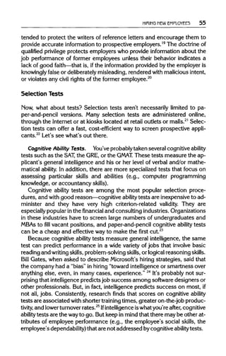 HIRING NEW EMPLOYEES 55
tended to protect the writers of reference letters and encourage them to
provide accurate information to prospective employers.19
The doctrineof
qualified privilege protects employers who provide information about the
job performance of former employees unless their behavior indicates a
lack of good faith—that is, ifthe information provided by the employer is
knowingly false or deliberately misleading,rendered with maliciousintent,
or violates any civil rights of the former employee.20
Selection Tests
Now, what about tests? Selection tests aren't necessarily limited to pa-
per-and-pencil versions. Many selection tests are administered online,
through the Internetor at kiosks located at retail outlets or malls.21
Selec-
tion tests can offer a fast, cost-efficient way to screen prospective appli-
cants.22
Let's see what's out there.
Cognitive Ability Tests. You've probablytaken several cognitiveability
tests such as the SAT, the GRE, or the GMAT. These tests measure the ap-
plicant's general intelligence and his or her level of verbal and/or mathe-
matical ability. In addition, there are more specialized tests that focus on
assessing particular skills and abilities (e.g., computer programming
knowledge, or accountancy skills).
Cognitive ability tests are among the most popular selection proce-
dures, and with good reason—cognitive ability tests are inexpensiveto ad-
minister and they have very high criterion-related validity. They are
especially popularinthe financial and consulting industries. Organizations
in these industries have to screen large numbers of undergraduates and
MBAs to fill vacant positions, and paper-and-pencil cognitive ability tests
can be a cheap and effective wayto make the first cut.23
Because cognitive ability tests measure general intelligence, the same
test can predict performance in a wide variety of jobs that involve basic
reading and writing skills,problem-solving skills,or logical reasoning skills.
Bill Gates, when asked to describe Microsoft's hiring strategies, said that
the company had a "bias" in hiring "toward intelligenceor smartness over
anything else, even, in many cases, experience." 24
It's probablynot sur-
prising that intelligencepredictsjob success among softwaredesigners or
other professionals. But, in fact, intelligence predicts success on most, if
not all,jobs. Consistently, research finds that scores on cognitive ability
tests are associated with shorter trainingtimes, greater on-the-job produc-
tivity, and lowerturnoverrates.25
Ifintelligence iswhatyou're after, cognitive
ability tests are the wayto go. Butkeep in mind that there may be other at-
tributes of employee performance (e.g., the employee's social skills, the
employee's dependability) that are not addressed bycognitiveabilitytests.
 