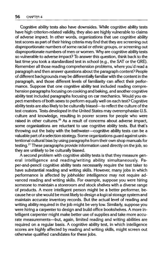 56 CHAPTER4
Cognitive ability tests also have downsides. While cognitive ability tests
have high criterion-related validity, they also are highly vulnerableto claims
of adverse impact. In other words, organizations that use cognitive ability
test scores as part oftheirhiring criteriamayfindthat they are screening out
disproportionate numbers ofsome racial or ethnic groups, or screening out
disproportionate numbers of men or women. Whyare cognitive ability tests
so vulnerable to adverse impact? Toanswer this question, think back to the
last time you took a standardized test in school (e.g., the SATor the GRE).
Remember allthose reading comprehension problems, where you'd read a
paragraph and then answer questions about the paragraph content? People
of different backgrounds may be differentially familiar with the content in the
paragraph, and those different levels of familiarity can affect their perfor-
mance. Suppose that one cognitive ability test included reading compre-
hension paragraphs focusing on cooking and baking, and another cognitive
ability test included paragraphs focusing on car mechanics. Wouldyou ex-
pect members ofboth sexes to perform equallywell on each test? Cognitive
ability tests are also likely to be culturally biased—to reflect the cultureof the
test creators. Tests developed inthe United States mayoveremphasize U.S.
culture and knowledge, resulting in poorer scores for people who were
raised in other cultures.26
As a result of concerns about adverse impact,
some organizations are reluctant to use cognitive ability tests. But that's
throwing out the baby with the bathwater—cognitive ability tests can be a
valuable part ofa selection strategy. Some organizations guard against unin-
tentional culturalbias by using paragraphs from theirown shop manuals for
testing.27
These paragraphs provideinformation used directlyon the job, so
they are unlikely to be culturally biased.
A second problem with cognitive ability tests is that they measure gen-
eral intelligence and reading/writing ability simultaneously. Pa-
per-and-pencil cognitive ability tests necessarily require the test taker to
have substantial reading and writing skills. However, many jobs inwhich
performance is affected by jobholder intelligence may not require ad-
vanced reading and writing skills. For example, suppose you were hiring
someone to maintain a storeroom and stock shelves with a diverse range
of products. A more intelligent person might be a better performer, be-
cause he orshe would be most likelyto design a logical storage system and
maintain accurate inventory records. But the actual level of reading and
writing ability required in the job might be very low. Similarly, suppose you
were hiring a carpenter to design and build office bookshelves. Amore in-
telligent carpenter might make better use ofsupplies and take more accu-
rate measurements—but, again, limited reading and writing abilities are
required on a regular basis. A cognitive ability test, in which intelligence
scores are highlyaffected by reading and writing skills, might screen out
otherwise qualified candidates for these jobs.
 