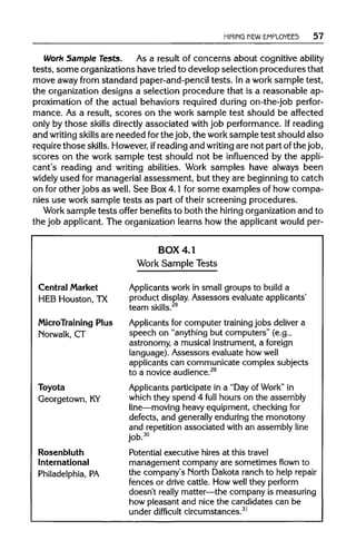 HIRING NEW EMPLOYEES 57
Work Sample Tests. As a result of concerns about cognitiveability
tests, some organizations havetried to developselection proceduresthat
move away from standard paper-and-pencil tests. In a work sample test,
the organizationdesigns a selection procedure that is a reasonable ap-
proximation of the actual behaviors required during on-the-job perfor-
mance. As a result, scores on the work sample test should be affected
only by those skills directly associated with job performance.Ifreading
and writing skills are needed forthe job, the work sample test should also
require those skills. However, ifreadingand writing are not part ofthe job,
scores on the work sample test should not be influenced by the appli-
cant's reading and writing abilities. Work samples have always been
widely used for managerialassessment, but they are beginning to catch
on for other jobs as well. See Box4.1 for some examples of how compa-
nies use work sample tests as part of their screening procedures.
Work sample tests offer benefitsto both the hiring organization and to
the job applicant.The organization learns how the applicantwouldper-
Central Market
HEB Houston, TX
MicroTraining Plus
Norwalk, CT
Toyota
Georgetown, KY
Rosenbluth
International
Philadelphia, PA
BOX 4.1
Work Sample Tests
Applicants work in small groups to build a
product display. Assessors evaluate applicants'
team skills.28
Applicants for computer training jobs deliver a
speech on "anything but computers" (e.g.,
astronomy, a musical instrument, a foreign
language). Assessors evaluate how well
applicants can communicate complex subjects
to a novice audience.29
Applicants participate in a "Day of Work" in
which they spend 4 full hours on the assembly
line—moving heavy equipment, checking for
defects, and generally enduring the monotony
and repetition associated with an assembly line
job.30
Potential executive hires at this travel
management company are sometimes flown to
the company's North Dakota ranch to help repair
fences or drive cattle. How well they perform
doesn't really matter—the company is measuring
how pleasant and nice the candidates can be
under difficult circumstances.31
 