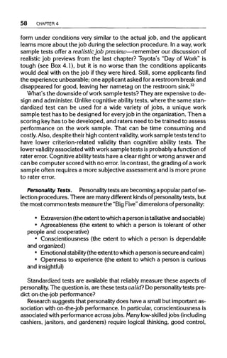 58 CHAPTER 4
form under conditions very similar to the actual job, and the applicant
learns more about the job during the selection procedure. Ina way,work
sample tests offer a realistic job preview—remember our discussion of
realistic job previews from the last chapter? Toyota's "Day of Work" is
tough (see Box 4.1), but it is no worse than the conditions applicants
would deal with on the job ifthey were hired. Still, some applicants find
the experience unbearable; one applicant asked fora restroom break and
disappeared for good, leaving her nametag on the restroom sink.32
What's the downside ofwork sample tests? They are expensive to de-
sign and administer. Unlike cognitive ability tests, where the same stan-
dardized test can be used for a wide variety of jobs, a unique work
sample test has to be designed for every job inthe organization. Then a
scoring keyhas to be developed, and raters need to be trained to assess
performance on the work sample. That can be time consuming and
costly. Also, despite their high content validity, work sample tests tend to
have lower criterion-related validity than cognitive ability tests. The
lower validityassociated withworksample tests is probably a functionof
rater error. Cognitive ability tests have a clear right or wrong answer and
can be computer scored with no error. Incontrast, the grading of a work
sample often requires a more subjective assessment and is more prone
to rater error.
Personality Tests. Personality tests are becoming a popular part ofse-
lection procedures. There are many different kinds of personality tests, but
the most common tests measure the "BigFive" dimensions of personality:
• Extraversion (the extent to which a person istalkativeand sociable)
• Agreeableness (the extent to which a person is tolerant of other
people and cooperative)
• Conscientiousness (the extent to which a person is dependable
and organized)
• Emotional stability(the extent to whicha person issecure and calm)
• Openness to experience (the extent to which a person is curious
and insightful)
Standardized tests are available that reliably measure these aspectsof
personality. The question is, are these tests valid? Dopersonality tests pre-
dict on-the-job performance?
Research suggests that personality does have a small but important as-
sociation with on-the-job performance. In particular, conscientiousness is
associated with performance acrossjobs. Manylow-skilled jobs (including
cashiers, janitors, and gardeners) require logical thinking, good control,
 