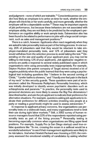 HIRING NEW EMPLOYEES 59
and judgment—none ofwhichare trainable.33
Conscientiousness can pre-
dict how likely an employee is to arriveon time for work, whether the em-
ployee will check his or her workcarefully, and more generally,whether the
employee will be a dependable worker.34
These may be important aspects
of job performance, but because these behaviors are not associated with
employee ability, they are not likely to be predicted bythe employee's per-
formance on cognitive ability or work sample tests. Extraversion also has
been found to be related to performance injobs witha large social compo-
nent, such as sales and management positions.35
There is a catch, however. Applicants often react negativelywhen they
are asked to take personality tests as part ofthe hiringprocess. Inone sur-
vey, 26% of jobseekers said that they would be reluctant to take em-
ployer-mandated personality tests, and 12% of jobseekers said they
would withdrawfrom the selection process to avoid taking the test.36
De-
pending on the size and qualityof your applicant pool, you may not be
willing to risk losing 12%of your applicants. Job applicants' negative re-
actions are partly a response to several widely publicized cases inwhich
organizations were using personality tests inappropriately. For example,
Dayton Hudson (the parent company of Target stores) received a lot of
negative publicity when the publiclearned that they were using a psycho-
logical test includingquestions like "1believe in the second coming of
Christ," "1 prefer baths to showers," and "Ihardlyever feel pain in the back
of my neck" to hire security guards. These questions were part of an in-
strument called the Minnesota MultiphasicPersonality Inventory, which
was initially developed to identify severe psychiatric disorders such as
schizophrenia and paranoia.37
In practice, the personality tests used in
personnel decisions are more likely to assess the Big Five dimensions I
described earlier, and ask the job applicant to indicate theirpreferencefor
alternative situations. Forexample, questions asking job applicants to in-
dicate their preference for different activities (meeting new people at a
party or reading a good book) might be used to assess extraversion.38
In response to applicant privacyconcerns, feworganizations use per-
sonality tests on a widescale basis, and many organizations tend to limit
their use during tight labor markets.39
Still, a 2002 survey of human re-
source managers found that 22%of the respondents reported using per-
sonality tests as part of the hiring process.40
Personality testing is
becoming especially common when organizations are filling upper level
positions. For example, Supply Pro (a San Diego startup) used true-or-
false questions like "Tome, crossing the ocean in a sailboat would be a
wonderful adventure" to see iftheirmanagement applicants were likely to
be risk takers. Andwhen Hewlett Packard was choosing a CEO, the com-
pany assessed the emotional volatility of candidates by asking whether
 