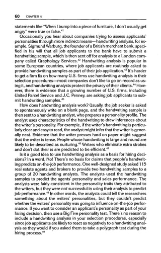 60 CHAPTER4
statements like "When Ibump into a piece of furniture, Idon't usually get
angry" were true or false.41
Occasionally you hear about companies trying to assess applicants'
personalities through more indirectmeans—handwritinganalysis, forex-
ample. Sigmund Warburg, the founderofa British merchant bank, speci-
fied in his will that all job applicants to the bank have to submit a
handwriting sample, which is then sent off for analysis to a London com-
pany called Graphology Services.42
Handwritinganalysis is popular in
some European countries, where job applicants are routinely asked to
provide handwritingsamples as part of theirjob application.43
It's harder
to get afirmfixon how many U.S. firms use handwritinganalysis intheir
selection procedures—most companies don't like to go on record as us-
ing it, and handwritinganalysts protect the privacyof theirclients.44
How-
ever, there is evidence that a growing number of U.S. firms, including
United Parcel Service and J.C. Penney, are asking job applicants to sub-
mit handwriting samples.45
How does handwritinganalysis work? Usually, the job seeker is asked
to spontaneously write on a blank page, and the handwritingsample is
then sent to a handwriting analyst, whoprepares a personalityprofile. The
analyst uses characteristics of the handwriting to draw inferences about
the writer'spersonality. For example, ifthe writer'shandwriting isparticu-
larly clear and easy to read, the analyst might infer that the writeris gener-
ally neat. Evidence that the writer presses hard on paper might suggest
that the writer is tense. People whose handwriting is large and round are
likely to be described as nurturing.46
Writerswho eliminate extra strokes
and don't dot their is are predicted to be efficient.47
Is it a good idea to use handwriting analysis as a basis for hiring deci-
sions? In a word, Mo! There's no basis for claims that people'shandwrit-
ing predicts on-the-job performance. One well-designedstudy asked 115
real estate agents and brokers to provide two handwritingsamples to a
group of 20 handwriting analysts. The analysts used the handwriting
samples to predict the agents' personality and sales performance. The
analysts were fairly consistent in the personality traits they attributed to
the writers, but they were not successful in using their analysis to predict
job performance.48
Inother words, the analysts could tell the researchers
something about the writers' personalities, but they couldn't predict
whether the writers' personalitywas going to influence on-the-job perfor-
mance. Ifyou want to consider an applicant's personality as part ofyour
hiring decision, then use a BigFive personality test. There's no reason to
include a handwriting analysis in your selection procedures, especially
since job applicants are likely to react as negativelyto a handwriting anal-
ysis as they would ifyou asked them to take a polygraph test during the
hiring process.49
 