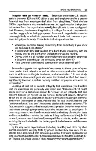 HIRING NEW EMPLOYEES 61
Integrity Tests (or Honesty Tests). Employee theft costs G.S. organi-
zations between $35 and $50 billion a year and employers suffer a greater
financial loss from employee theft than from shoplifters.50
Until the late
1980s, organizations whowanted to screen job applicants for their poten-
tial to steal from the organization asked job applicantsto take apolygraph
test. However, due to recent legislation, it is illegal for most companies to
use the polygraph for hiring purposes. As a result, organizations are in-
creasingly likely to substitute paper-and-penciltests that measure a per-
son's integrity or honesty. These tests include questions like:
• Would you consider buying something from somebody ifyou knew
the item had been stolen?
• Ifyou found $100 that was lost by a bank truck, would you turn the
money over to the bank even though there was no reward?
• Do you think itis allright for one employee to give another employee
a discount even though the company does not allow it?
• Have you ever overcharged someone for your personal gain?
Research suggests that applicants' responses to these types of ques-
tions predict theft behavior as well as other counterproductivebehaviors
such as violence on the job, tardiness, and absenteeism.51
In one study,
convenience store employees who were terminated for theft had scored
significantly lower on a prehire honesty test than employees who were not
terminated.52
Looking at that list of sample integrity test questions, you'll notice
that the questions are generallyvery direct and "transparent." Itmight
seem easy for a dishonest person to "cheat" on an integrity test and
present himself or herself as an honest, forthright citizen. However,
about 6% of the G.S. population readily admits to engaging in criminal
activity on these types of tests. People who fall into this 6% believethat
"everyone does it"and don't hesitate to disclose dishonest behavior.53
In
fact, research suggests that integrity tests predict behavior even when
test takers are trying to present a positive impression to employers. In
one study, researchers hired students to take a battery of selection tests
and instructedthem to take the tests as ifthey really wanted the job.Af-
terward, researchers intentionally overpaidthe students, and scores on
an integritytest included inthe battery predicted who returned the over-
payment.54
By the way,some organizations(including Best Buy and Pic'n Pay shoe
stores) administer integrity tests by phone so that they can track the re-
sponse time associated with different questions. If it takes applicants too
long to answer questions like "Should an employee be fired for stealing $1?"
or "To get ajob, wouldyou lie?,"theirhesitancy may count against them.55
 