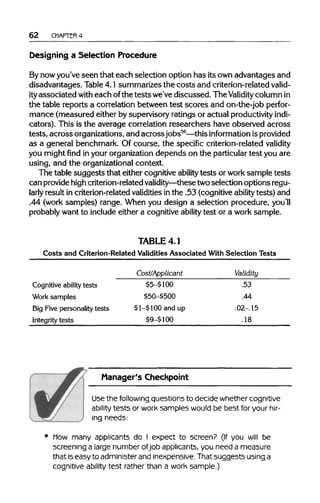 62 CHAPTER 4
Designing a Selection Procedure
By nowyou've seen that each selection option has its ownadvantages and
disadvantages. Table4.1 summarizes the costs and criterion-relatedvalid-
ityassociated with each ofthe testswe've discussed. The Validity columnin
the table reports a correlation between test scores and on-the-job perfor-
mance (measured either by supervisory ratings or actual productivityindi-
cators). This is the average correlation researchers have observed across
tests, across organizations, and acrossjobs56
—this information isprovided
as a general benchmark. Of course, the specific criterion-related validity
you might find inyour organization depends on the particulartest you are
using, and the organizational context.
The table suggests that either cognitive ability tests or worksample tests
can providehighcriterion-relatedvalidity—thesetwoselection options regu-
larly result in criterion-relatedvaliditiesin the .53 (cognitiveability tests) and
.44 (work samples) range. When you design a selection procedure, you'll
probably want to includeeither a cognitive ability test or a work sample.
TABLE 4.1
Costs and Criterion-Related Validities Associated With Selection Tests
Cognitive ability tests
Work samples
Big Five personality tests
Integrity tests
Cost/Applicant
$5-$ 100
$50-$500
$1-$100 and up
$9-$ 100
Validity
.53
.44
.02-. 15
.18
Manager's Checkpoint
Use the following questions to decide whether cognitive
ability tests or work samples would be best for your hir-
ing needs:
Mow many applicants do I expect to screen? (If you will be
screening a large number ofjob applicants, you need a measure
that iseasy to administer and inexpensive. That suggests usinga
cognitive ability test rather than a work sample.)
 