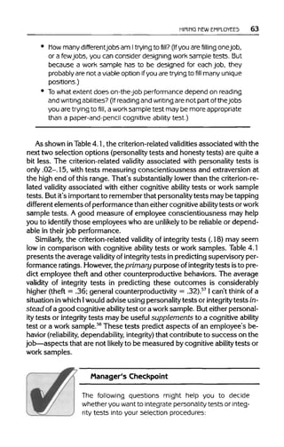 HIRING MEWEMPLOYEES 63
how many differentjobsam Itrying to fill? (Ifyou arefilling one job,
or a fewjobs, you can consider designing work sample tests. But
because a work sample has to be designed for each job, they
probably are not a viableoption if you are trying to fill many unique
positions.)
To what extent does on-the-job performance depend on reading
and writing abilities? (If reading and writing are not part of thejobs
you aretrying to fill, aworksample test may be more appropriate
than a paper-and-pencil cognitive ability test.)
As shown inTable4.1, the criterion-relatedvaliditiesassociated with the
next two selection options (personality tests and honesty tests) are quite a
bit less. The criterion-related validity associated with personality tests is
only .02-. 15, with tests measuring conscientiousness and extraversion at
the high end of this range. That's substantially lower than the criterion-re-
lated validity associated with either cognitive ability tests or work sample
tests. Butit's important to remember that personality tests may be tapping
different elements ofperformance than either cognitive abilitytests orwork
sample tests. A good measure of employee conscientiousness may help
you to identify those employees who are unlikely to be reliableor depend-
able in their job performance.
Similarly, the criterion-related validity of integritytests (.18) may seem
low in comparison with cognitive ability tests or work samples. Table 4.1
presents the average validity of integrity tests in predicting supervisory per-
formance ratings. However, the primary purpose ofintegritytests isto pre-
dict employee theft and other counterproductive behaviors. The average
validity of integrity tests in predicting these outcomes is considerably
higher (theft = .36; general counterproductivity = .32).57
I can't think of a
situation inwhich 1 would advise using personality tests or integrity tests in-
stead of a good cognitive ability test or a worksample. But either personal-
ity tests or integrity tests may be useful supplements to a cognitive ability
test or a work sample.58
These tests predict aspects of an employee's be-
havior (reliability, dependability,integrity)that contribute to success on the
job—aspects that are not likely to be measured by cognitive ability tests or
work samples.
Manager's Checkpoint
The following questions might help you to decide
whether you wantto integrate personality tests or integ-
rity tests into your selection procedures:
 