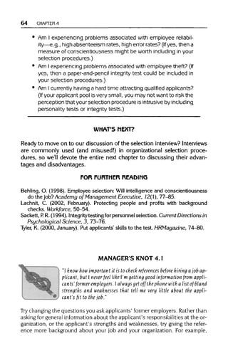 64 CHAPTER 4
• Am I experiencing problems associated with employee reliabil-
ity—e.g., high absenteeism rates, high error rates?(Ifyes, then a
measure of conscientiousness might be worth including in your
selection procedures.)
• Am I experiencing problems associated with employee theft? (If
yes, then a paper-and-pencil integrity test could be included in
your selection procedures.)
• Am Icurrently having a hard time attracting qualified applicants?
(If your applicant pool is very small, you may not want to risk the
perception that your selection procedure is intrusive by including
personality tests or integrity tests.)
WHAT'S NEXT?
Ready to move on to our discussion of the selection interview? Interviews
are commonly used (and misused!) in organizational selection proce-
dures, so we'll devote the entire next chapter to discussing their advan-
tages and disadvantages.
FOR FURTHER READING
Behling, O. (1998). Employee selection: Will intelligence and conscientiousness
do the job?Academy of Management Executive, 12(1), 77-85.
Lachnit, C. (2002, February). Protecting people and profits with background
checks. Workforce, 50-54.
Sackett, P. R. (1994). Integritytesting for personnel selection. Current Directions in
Psychological Science,3, 73-76.
Tyler, K. (2000, January). Put applicants' skills to the test. HRMagazine, 74-80.
MANAGER S KNOT 4.1
"I know how important it is to check references before hiring ajob ap-
plicant, but I never feel like I'm getting good information from appli-
cants' former employers. Ialways get off the phone with a list of'bland
strengths and weaknesses that tell me very little about the appli-
cant's fit to the job."
Try changing the questions you ask applicants' former employers. Rather than
asking for general information about the applicant's responsibilities at the or-
ganization, or the applicant's strengths and weaknesses, try giving the refer-
ence more background about your job and your organization. For example,
 