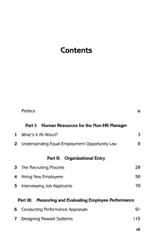 Contents
Preface ix
Part I: Human Resources for the Non-HR Manager
1 What's It All About? 3
2 Understanding Equal Employment Opportunity Law 8
Part II: Organizational Entry
3 The Recruiting Process 29
4 Miring MewEmployees 50
5 InterviewingJob Applicants 70
Part III: Measuring and Evaluating Employee Performance
6 Conducting PerformanceAppraisals 91
7 Designing Reward Systems 115
vii
 