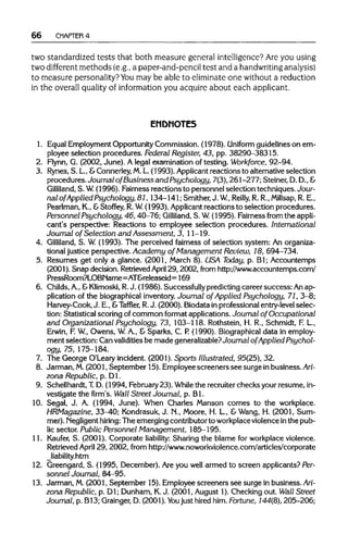 66 CHAPTER 4
two standardizedtests that both measuregeneral intelligence? Are you using
two different methods (e.g., a paper-and-pencil test and a handwriting analysis)
to measure personality? Youmay be able to eliminate one without areduction
in the overall quality of information you acquire about each applicant.
ENDNOTES
1. EqualEmployment OpportunityCommission. (1978). Uniform guidelines on em-
ployee selection procedures. Federal Register, 43, pp. 38290-38315.
2. Flynn, G. (2002, June). A legal examination of testing. Workforce, 92-94.
3. Rynes, S. L, &Connerley, M.L.(1993). Applicant reactions to alternative selection
procedures. Journal of Business and Psychology, 7(3), 261-277; Steiner, D.D.,&
Gilliland, S. W. (1996). Fairness reactions to personnel selection techniques. Jour-
nal of Applied Psychology, 81,134-141; Smither,J. W, Reilly, R. R.,Millsap, R.E.,
Pearlman, K., &Stoffey, R.W (1993). Applicant reactions to selection procedures.
Personnel Psychology, 46, 40-76; Gilliland, S. W. (1995). Fairness from the appli-
cant's perspective: Reactions to employee selection procedures. International
Journal of Selection and Assessment, 3, 11-19.
4. Gilliland, S. W (1993). The perceived fairness of selection system: Anorganiza-
tional justice perspective. Academy of Management Review, 18, 694-734.
5. Resumes get only a glance. (2001, March 8). USA Today, p. Bl; Accountemps
(2001). Snap decision. RetrievedApril 29, 2002, from http://www.accountemps.com/
PressRoom?LOBName=AT&releaseid=169
6. Childs, A.,&Klimoski, R.J. (1986). Successfullypredicting career success:Anap-
plication of the biographical inventory. Journal of Applied Psychology, 71, 3-8;
Harvey-Cook, J. E., &Taffler, R.J. (2000). Biodata in professionalentry-level selec-
tion: Statistical scoring of common format applications.Journal of Occupational
and Organizational Psychology, 73, 103-118. Rothstein, H. R., Schmidt, F. L,
Erwin, F. W, Owens, W.A., & Sparks, C. P.(1990). Biographicaldata in employ-
ment selection: Can validitiesbe made generalizable?Journal of Applied Psychol-
ogy, 75, 175-184.
7. The George O'Leary incident. (2001). Sports Illustrated, 95(25), 32.
8. Jarman, M.(2001, September 15). Employee screeners see surge inbusiness. Ari-
zona Republic, p. Dl.
9. Schellhardt, T.D. (1994, February23). While the recruiterchecks your resume, in-
vestigate the firm's. Wall Street Journal, p. Bl.
10. Segal, J. A. (1994, June). When Charles Manson comes to the workplace.
HRMagazine, 33-40; Kondrasuk,J. N., Moore, H. L, & Wang, H. (2001,Sum-
mer). Negligent hiring: The emerging contributorto workplaceviolenceinthe pub-
lic sector. Public Personnel Management, 185-195.
11. Kaufer, S. (2001). Corporate liability: Sharing the blame for workplaceviolence.
Retrieved April 29, 2002, from http://www.noworkviolence.com/articles/corporate
_liability.htm
12. Greengard, S. (1995, December). Are you well armed to screen applicants? Per-
sonnel Journal, 84-95.
13. Jarman, M.(2001, September 15).Employee screeners see surge in business. Ari-
zona Republic, p. Dl; Dunham, K.J. (2001, August 1).Checking out.Wall Street
Journal, p. B13; Grainger, D. (2001). You just hired him.Fortune,144(8), 205-206;
 