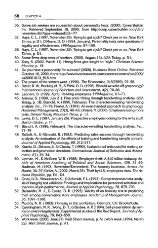 68 CHAPTER 4
36. Some job seekers are squeamish about personality tests. (2000). CareerBuilder
Inc. Retrieved September 18, 2000, from http://corp.careerbuilder.com/cfm/
newsview. cfm?type=release&ID=77
37. Hays, C. L. (1997, November 28). Trying to get a job? Check yes or no. New York
Times, p. Dl; O'Meara, D. O. (1994, January). Personality tests raise questions of
legality and effectiveness. HRMagazine, 97-100.
38. Hays, C. L.(1997, November 28). Trying to get ajob? Check yes or no. New York
Times, p. Dl.
39. Some firms drop tests of workers. (2000, August 13). USA Today, p. Dl.
40. Terry, S. (2002, March 11). Hiring firms give weight to "style." Christian Science
Monitor, p. 19.
41. Do you have a personality for success? (2000). Business Week Online. Retrieved
October 16, 2000, from http://www.businessweek.conn/careers/content/oct2000/
ca20001013_818.htm
42. The power of the written word. (1990). The Economist, 315(7659), 97-98.
43. Driver, R.W.,Buckley, M.R., &Frink, D. D. (1996). Should we writeoff graphology?
International Journal of Selection and Assessment, 4(2), 78-86.
44. Leonard, B. (1999, April). Reading employees. HRMagazine, 67-73.
45. Armour,S. (1998, July 21). Fine print: Hiring through handwritinganalysis. USA
Today, p. 1B; Bianchi,A. (1996, February). The character-revealing handwriting
analysis. Inc., 77-79; Fowler,A.(1991). Aneven-handed approach to graphology.
Personnel Management, 23(3), 40-^43;Uhland,V (2000). Employers using more
tests. Denver Rocky Mountain News, p. 1J.
46. Lewis, D. E. (1997, January 26). Prospective employers lookingfor the write stuff.
Boston Globe, p. Fl.
47. Bianchi,A. (1996, February).The character-revealing handwritinganalysis. Inc.,
77-79
48. Rafaeli, A., & Klimoski, R. (1983). Predicting sales success through handwriting
analysis: An evaluation of the effects of training and handwriting sample content.
Journal of Applied Psychology, 68, 212-217.
49. Kravitz, D., Stinson, S., &Chavez,T.(1995). Evaluation oftests used for makingse-
lection and promotion decisions. International Journal of Selection and Assess-
ment, 4(1), 24-34.
50. Lipman, M., &McGraw, W R. (1988). Employee theft: A $40 billion industry.An-
nals of American Academy of Political and Social Sciences, 498, 51-59;
Budman, M. (1993, November/December). The honesty business. Across the
Board, 34-37; Geller, A.(2002, March25). Theft byU.S. employees rises. TheAr-
izona Republic, pp. Dl, D4.
51. Ones, D.S.,Viswesvaran,C., & Schmidt, F.L.(1993). Comprehensivemeta-analy-
sis of integrity test validities: Findingsand implicationsfor personnel selection and
theories ofjob performance. Journal of Applied Psychology, 78, 679-703.
52. Bernardin, H. J., & Cooke, D. K. (1993). Validity of an honesty test in predicting
theft among convenience store employees. Academy of Management Journal,
36, 1097-1108.
53. Murphy, K. R. (1993). Honesty in the workplace. Belmont, CA: Brooks/Cole.
54. Cunningham,M.R.,Wong, D.T, &Barbee, A.P. (1994). Self-presentation dynam-
ics on overt integrity tests: Experimentalstudies of the Reid Report.Journal of Ap-
plied Psychology, 79, 643-658.
55. Workweek.(2000, June 27). Wall Street Journal, p. Al; Workweek.(1994,March
22). Wall Street Journal, p. Al.
 