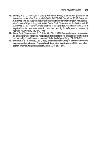 HIRING NEWEMPLOYEES 69
56. Hunter, J. E., & Hunter, R. F.(1984). Validity and utility of alternative predictors of
job performance.Psychological Bulletin, 96, 72-98; Barrick, M. R., &Mount,M.
K. (1991). The bigfivepersonality dimensions and job performance: Ameta-analy-
sis. Personnel Psychology, 44, 1-26; Ones, D. S., Viswesvaran,C, &Schmidt,F.
L. (1993). Comprehensive meta-analysis of integrity test validities:Findings and
implications for personnel selection and theories of job performance. Journal of
Applied Psychology, 78, 679-703.
57. Ones, D.S., Viswesvaran, C., &Schmidt, F.L.(1993). Comprehensive meta-analy-
sis ofintegrity test validities: Findingsand implications forpersonnel selection and
theories of job performance.Journal of Applied Psychology, 78, 679-703.
58. Schmidt, F.L, &Hunter, J. E. (1998). The validity and utility of selection methods
in personnel psychology: Practical and theoretical implicationsof 85 years of re-
search findings. Psychological Bulletin, 124, 262-274.
 