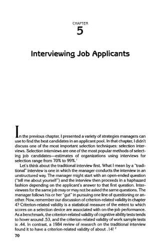 CHAPTER
Interviewing Job Applicants
In the previouschapter, Ipresented a variety of strategies managers can
use to find the best candidates in an applicant pool. Inthat chapter, I didn't
discuss one of the most importantselection techniques: selection inter-
views. Selection interviews are one of the most popularmethods of select-
ing job candidates—estimates of organizations using interviews for
selection range from 70% to 99%.l
Let's think about the traditional interview first. What Imean by a "tradi-
tional" interview is one in which the manager conducts the interview in an
unstructured way.The manager might start with an open-ended question
("tell me about yourself") and the interview then proceeds in ahaphazard
fashion depending on the applicant's answer to that first question. Inter-
viewees forthe same job mayor maynot be asked the same questions. The
manager follows his or her "gut"in pursuingone line of questioningor an-
other. Mow, rememberour discussion of criterion-related validity inchapter
4? Criterion-related validity is a statistical measure of the extent to which
scores on a selection device are associated with on-the-job performance.
Asa benchmark,the criterion-related validity ofcognitive ability tests tends
to hoveraround .53, and the criterion-related validity ofwork sample tests
is .44. In contrast, a 1984 review of research on the traditional interview
found it to have a criterion-related validity of about .14!2
70
5
 