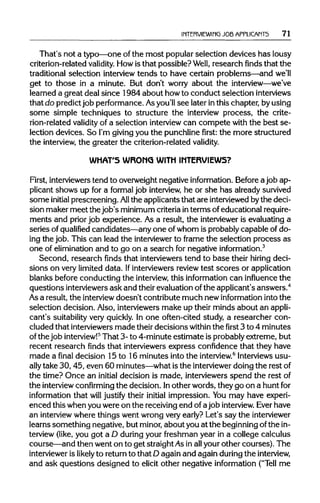 INTERVIEWING JOBAPPLICANTS 71
That's not a typo—one ofthe most popular selection devices has lousy
criterion-related validity. Howis that possible? Well, research finds that the
traditional selection interview tends to have certain problems—and we'll
get to those in a minute. But don't worry about the interview—we've
learned a great deal since 1984 about howto conduct selection interviews
that do predictjob performance. Asyou'llsee later inthis chapter, byusing
some simple techniques to structure the interview process, the crite-
rion-related validity of a selection interview can compete with the best se-
lection devices. So I'm givingyou the punchlinefirst:the more structured
the interview, the greater the criterion-relatedvalidity.
WHAT'S WRONG WITH INTERVIEWS?
First, interviewerstend to overweight negative information.Before a job ap-
plicant shows up for a formal job interview, he or she has already survived
some initial prescreening. All the applicants that are interviewedbythe deci-
sion maker meet the job's minimumcriteriainterms ofeducational require-
ments and priorjob experience. As a result, the intervieweris evaluating a
series of qualified candidates—any one of whom is probably capable of do-
ing the job. This can lead the interviewer to frame the selection process as
one of elimination and to go on a search for negativeinformation.3
Second, research finds that interviewerstend to base their hiring deci-
sions on very limited data. Ifinterviewersreviewtest scores or application
blanks before conducting the interview, this informationcan influence the
questions interviewers ask and their evaluationofthe applicant's answers.4
As a result, the interview doesn't contribute much newinformation into the
selection decision. Also, interviewersmake up their minds about an appli-
cant's suitability very quickly. In one often-cited study, a researcher con-
cluded that interviewersmade their decisions within thefirst3 to 4 minutes
of the job interview!5
That 3- to 4-minute estimate is probablyextreme, but
recent research finds that interviewers express confidence that they have
made a final decision 15 to 16 minutes intothe interview.6
Interviewsusu-
ally take 30,45, even 60 minutes—whatis the interviewer doing the rest of
the time? Once an initial decision is made, interviewers spend the restof
the interview confirming the decision. Inother words, they go on a huntfor
information that will justify their initial impression. You may have experi-
enced this when you were on the receivingend of ajob interview. Ever have
an interviewwhere things went wrong very early? Let's say theinterviewer
learns something negative, but minor,about you at the beginningofthe in-
terview (like, you got a D duringyour freshman year in a college calculus
course—and then went on to get straightAsin allyour other courses). The
interviewer is likely to returnto that D again and again during the interview,
and ask questions designed to elicit other negative information ("Tell me
 