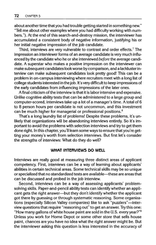72 CHAPTER5
about another time that you had trouble getting started insomething new."
"Tell me about other examples where you had difficulty workingwith num-
bers."). Atthe end of this search-and-destroy mission, the interviewer has
accumulated a consistent body of negative information, justifying his or
her initial negative impression of the job candidate.
Third, interviewsare veryvulnerableto contrast and order effects.7
The
impression an interviewer formsof an average candidate isverymuch influ-
enced bythe candidate who he or she interviewedbefore the average candi-
date. A superstar who makes a positive impression on the interviewer can
make subsequent candidates lookworse bycomparison, and a lackluster in-
terview can make subsequent candidates look pretty good! This can be a
problem in on-campus interviewing where recruiters meet with a long listof
college students interested inthe job. It'svery difficult to keep impressions of
the early candidates from influencing impressions of the later ones.
A final criticism of the interview is that itis labor intensive and expensive.
Unlike cognitive ability tests that can be administered to a large group and
computer-scored, interviewstake up a lot of a manager's time. Atotal of 6
to 8 person hours per candidate is not uncommon, and this investment
can be much higher for managerial or professional positions.8
That's a long laundrylist of problems! Despite these problems, it's un-
likely that organizations will be abandoning interviews entirely.So it's im-
portant to avoid the problems with selection interviewsand tryto get them
done right. Inthis chapter, you'lllearn some ways to ensure that you're get-
ting your money's worth from selection interviews. But first let's consider
the strengths of interviews: What do they do well?
WHAT INTERVIEWS DO WELL
Interviews are really good at measuring three distinct areas of applicant
competency. First, interviews can be a way of learning about applicants'
abilities in certain technical areas. Some technical skillsmay be so unique
or specialized that no standardized tests are available—theseare areas that
can be discussed and probed in the job interview.
Second, interviews can be a way of assessing applicants' problem-
solving skills. Paper-and-pencil ability tests can identify whether an appli-
cant gets the right answer—but they don't identify whether the applicant
got there by guessing or through systematic reasoning. Some organiza-
tions (especially Silicon Valley companies) like to ask"puzzlers"—inter-
view questions that require"reasoning out" to get an answer. Try this one:
"How many gallons ofwhite house paint are sold in the U.S. everyyear?"9
Unless you work for Home Depot or some other store that sells house
paint, chances are you have no idea what the rightanswer might be. But
the interviewerasking this question is less interested in the accuracy of
 