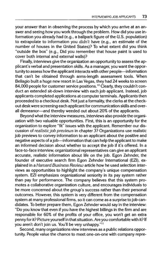 INTERVIEWING JOB APPLICANTS 73
your answer than in observing the process by which you arrive at an an-
swer and seeing howyou workthrough the problem. Howdid you use in-
formation you already had (e.g., a ballparkfigure of the G.S. population)
to extrapolate to information you didn't have (e.g., an estimate of the
number of houses in the United States)? To what extent did you think
"outside the box" (e.g., Did you remember that house paint is used to
cover both internal and external walls)?
Finally, interviewsgive the organization an opportunityto assess the ap-
plicant's verbal and presentation skills.Asa manager, you want the oppor-
tunityto assess howthe applicant interacts withother people—information
that can't be obtained through arms-length assessment tools. When
Bellagio builta huge new resort in LasVegas, they had 24 weeks to screen
84,000 people for customer service positions.10
Clearly, they couldn't con-
duct an extended sit-down interviewwith each job applicant. Instead, job
applicants completed applications at computer terminals. Applicants then
proceeded to a checkout desk. Notjust a formality, the clerks at the check-
out desk were screening each applicant forcommunication skillsand over-
all demeanor—and thereby weeded out about 20% of the applicants.
Beyond what the interviewmeasures, interviewsalso providethe organi-
zation with two valuable opportunities. First, this is an opportunity for the
organization to explore "fit"issues with the applicant. Remember our dis-
cussion of realisticjob previews in chapter 3? Organizations use realistic
job previews to convey informationto an applicant about the positive and
negative aspects ofajob—information that can help the applicant to make
an informed decision about whether to accept the job if it's offered. In a
face-to-face interview, organizational representatives can give an applicant
accurate, realistic information about life on the job. Egon Zehnder, the
founder of executive search firm Egon Zehnder International (EZI), ex-
plained in a Harvard Business Review article how he used selection inter-
views as opportunities to highlightthe company's unique compensation
system. EZIemphasizes organizational seniority in its pay system rather
than pay for performance. The company believes that this system pro-
motes a collaborative organizationculture, and encourages individuals to
be more concerned about the group's success rather than their personal
outcomes. However, this system is very different from the compensation
system at many professional firms, so itcan come as a surprise to job can-
didates. Tobetter prepare them, Egon Zehnder would say in the interview:
"Do you know that even ifyou have the highest billings in the firm and are
responsible for 60% of the profits of your office, you won't get an extra
penny for it?Pictureyourself in that situation. Are you comfortable with it? If
you aren't don't join us. You'll be veryunhappy."11
Second, many organizations viewinterviewsas a publicrelations oppor-
tunity. People value the chance to meet one-on-one with company repre-
 