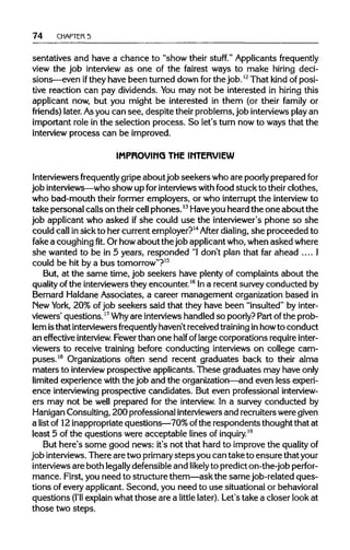 74 CHAPTER 5
sentatives and have a chance to "show their stuff." Applicants frequently
view the job interview as one of the fairest ways to make hiring deci-
sions—even ifthey have been turned down for the job.12
That kind of posi-
tive reaction can pay dividends. Youmay not be interested in hiring this
applicant now, but you might be interested in them (or their family or
friends) later.Asyou can see, despite their problems, job interviewsplay an
important role in the selection process. So let's turn now to ways that the
interview process can be improved.
IMPROVING THE INTERVIEW
Interviewers frequently gripe about job seekers who are poorlypreparedfor
job interviews—who show up forinterviews with food stuck to their clothes,
who bad-mouth their former employers, or who interruptthe interview to
take personal calls on theircellphones.13
Haveyou heard the one about the
job applicant who asked if she could use the interviewer'sphone so she
could callinsick to her current employer?14
After dialing, she proceeded to
fake a coughingfit.Or howabout the job applicantwho,when asked where
she wanted to be in 5 years, responded "Idon't plan that far ahead .... I
could be hit by a bus tomorrow"?15
But, at the same time, job seekers have plentyof complaints about the
quality of the interviewersthey encounter.16
In a recent surveyconducted by
Bernard HaldaneAssociates, a career management organization based in
New York, 20% ofjob seekers said that they have been "insulted" by inter-
viewers' questions.17
Whyare interviews handled so poorly?Part ofthe prob-
lem isthat interviewers frequently haven't received training inhowto conduct
an effective interview. Fewerthan one half of largecorporations require inter-
viewers to receive training before conducting interviews on college cam-
puses.18
Organizations often send recent graduates back to their alma
maters to interview prospective applicants. These graduates may have only
limited experience with the job and the organization—andeven lessexperi-
ence interviewing prospective candidates. But even professional interview-
ers may not be well prepared for the interview. In a survey conducted by
Hanigan Consulting, 200 professional interviewersand recruiters weregiven
a list of 12 inappropriatequestions—70% ofthe respondents thought that at
least 5 of the questions were acceptable lines of inquiry.19
But here's some good news: it's not that hard to improve the qualityof
job interviews. There are twoprimary stepsyou can take to ensure thatyour
interviews are both legally defensibleand likelyto predict on-the-job perfor-
mance. First, you need to structure them—ask the samejob-related ques-
tions of every applicant. Second, you need to use situational orbehavioral
questions (I'll explainwhatthose are a little later). Let's take a closer look at
those two steps.
 