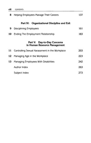 Viii CONTENTS
8 Helping Employees Manage Their Careers 137
Part IV: Organizational Discipline and Exit
9 Disciplining Employees 161
10 Ending The Employment Relationship 183
Part V: Day-to-Day Concerns
in Human Resource Management
11 Controlling Sexual Harassment in the Workplace 203
12 Managing Age in the Workplace 223
13 Managing Employees With Disabilities 242
Author Index 263
Subject Index 273
 