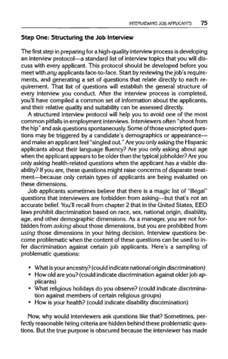 INTERVIEWING JOB APPLICANTS 75
Step One: Structuring the JobInterview
The first step in preparingfor a high-quality interview process is developing
an interview protocol—a standard list of interview topics that you will dis-
cuss with every applicant. This protocol should be developed before you
meet with any applicants face-to-face. Start by reviewingthe job'srequire-
ments, and generating a set of questions that relate directly to each re-
quirement. That list of questions will establish the general structure of
every interview you conduct. After the interview process is completed,
you 11 have compiled a common set of information about the applicants,
and their relative quality and suitabilitycan be assessed directly.
A structured interview protocol will help you to avoid one of the most
common pitfalls in employment interviews.Interviewersoften "shoot from
the hip"and ask questions spontaneously. Some ofthose unscripted ques-
tions may be triggered by a candidate's demographics or appearance—
and make an applicant feel "singled out." Areyou onlyasking the Hispanic
applicants about their language fluency? Are you only asking about age
when the applicant appears to be older than the typicaljobholder? Are you
only asking health-related questions when the applicant has a visible dis-
ability? Ifyou are, these questions might raise concerns of disparate treat-
ment—because only certain types of applicants are being evaluated on
these dimensions.
Job applicants sometimes believe that there is a magic list of "illegal"
questions that interviewers are forbidden from asking—but that's not an
accurate belief. You'll recall from chapter 2 that in the United States, EEO
laws prohibitdiscrimination based on race, sex, national origin, disability,
age, and other demographic dimensions. As a manager, you are not for-
bidden from asking about those dimensions, but you are prohibited from
using those dimensions in your hiring decision. Interview questions be-
come problematic when the content of these questions can be used to in-
fer discrimination against certain job applicants. Here's a sampling of
problematic questions:
• What isyour ancestry? (could indicate national origin discrimination)
• Howold are you? (could indicate discriminationagainst older job ap-
plicants)
• What religious holidays do you observe? (could indicate discrimina-
tion against members of certain religious groups)
• How is your health? (could indicate disabilitydiscrimination)
Mow, why would interviewers ask questions like that? Sometimes, per-
fectly reasonable hiring criteria are hidden behind these problematic ques-
tions. But the true purpose is obscured because the interviewerhas made
 