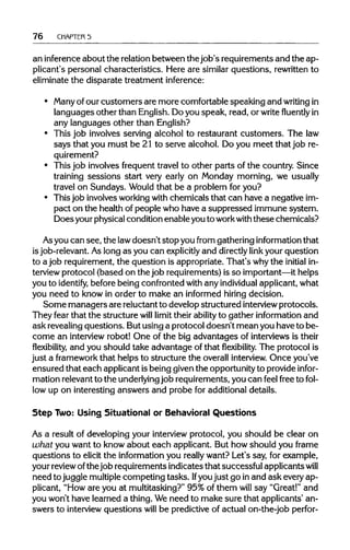 76 CHAPTER5
an inferenceabout the relationbetween thejob's requirements and the ap-
plicant's personal characteristics. Here are similar questions, rewritten to
eliminate the disparate treatment inference:
• Many of our customers are more comfortable speaking and writingin
languages other than English. Do you speak, read, or writefluentlyin
any languages other than English?
• This job involves serving alcohol to restaurant customers. The law
says that you must be 21 to serve alcohol. Do you meet that job re-
quirement?
• This job involves frequent travel to other parts of the country. Since
training sessions start very early on Monday morning, we usually
travel on Sundays. Wouldthat be a problem for you?
• This job involvesworkingwith chemicals that can have a negative im-
pact on the health of people who have a suppressed immune system.
Does yourphysicalcondition enable youto workwith these chemicals?
Asyou can see, the lawdoesn't stopyou from gatheringinformation that
isjob-relevant. As long as you can explicitly and directlylink your question
to a job requirement, the question is appropriate. That's whythe initial in-
terview protocol (based on the job requirements) is so important—ithelps
you to identify, before being confronted with any individual applicant,what
you need to know in order to make an informed hiring decision.
Some managers are reluctantto develop structured interview protocols.
They fear that the structure will limit their ability to gather information and
ask revealingquestions. Butusing a protocol doesn't mean you have to be-
come an interviewrobot! One of the big advantages of interviews is their
flexibility, and you should take advantage of thatflexibility.The protocol is
just a framework that helps to structure the overall interview. Once you've
ensured that each applicant isbeing giventhe opportunityto provide infor-
mation relevantto the underlyingjob requirements, you can feel free to fol-
low up on interesting answers and probe for additional details.
Step Two: Using Situational or Behavioral Questions
As a result of developing your interviewprotocol, you should be clear on
what you want to know about each applicant. But how should you frame
questions to elicit the information you really want? Let's say, for example,
your reviewofthe job requirements indicates that successful applicants will
need to juggle multiplecompeting tasks. Ifyou just go inand ask every ap-
plicant, "How are you at multitasking?" 95% of them will say "Great!" and
you won't have learned a thing.Weneed to make sure that applicants' an-
swers to interview questions will be predictive of actual on-the-job perfor-
 