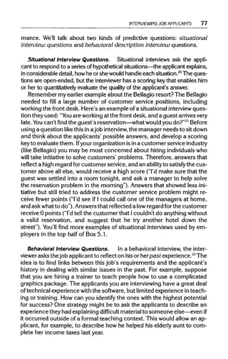 INTERVIEWING JOB APPLICANTS 77
mance. We'll talk about two kinds of predictive questions: situational
interview questions and behavioral description interview questions.
Situational Interview Questions. Situational interviews ask the appli-
cant to respond to a series of hypotheticalsituations—the applicant explains,
in considerable detail,howhe or she would handleeach situation.20
The ques-
tions are open-ended, but the interviewer has a scoring keythat enables him
or her to quantitatively evaluate the quality of the applicant's answer.
Remember my earlier example about the Bellagioresort? TheBellagio
needed to fill a large number of customer service positions, including
working the front desk. Here's an example of a situational interview ques-
tion they used: "You are working at the front desk, and a guest arrives very
late. You can't find the guest's reservation—what wouldyou do?"21
Before
using a question like this inajob interview, the manager needs to sitdown
and think about the applicants' possible answers, and develop a scoring
keyto evaluatethem. Ifyourorganization isina customer serviceindustry
(like Bellagio)you may be most concerned about hiring individuals who
will take initiative to solve customers' problems. Therefore,answers that
reflect a highregard forcustomer service, and an ability to satisfy the cus-
tomer above allelse, would receive a high score ("I'dmake sure that the
guest was settled into a room tonight, and ask a manager to help solve
the reservation problem in the morning").Answers that showed lessini-
tiative but still tried to address the customer service problem might re-
ceive fewer points ("I'dsee if I could call one of the managers at home,
and ask whatto do"). Answersthat reflecteda lowregard forthe customer
receive 0 points ("I'dtell the customer that Icouldn't do anything without
a valid reservation, and suggest that he try another hotel down the
street"). You'll find more examples of situational interviewsused by em-
ployers in the top half of Box 5.1.
Behavioral Interview Questions. In a behavioral interview, the inter-
viewer asks the job applicantto reflect on hisor herpast experience.22
The
idea is to find links between this job's requirements and the applicant's
history in dealing with similar issues in the past. For example, suppose
that you are hiring a trainer to teach people how to use a complicated
graphics package. The applicants you are interviewing have a great deal
of technical experiencewith the software,but limited experience in teach-
ing or training. How can you identify the ones with the highest potential
for success? One strategy might be to ask the applicants to describe an
experience they had explaining difficult materialto someone else—even if
it occurred outside of a formal teaching context. This would allowan ap-
plicant, for example, to describe how he helped his elderly aunt to com-
plete her income taxes last year.
 