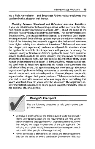 INTERVIEWING JOB APPLICANTS 79
ing a flight cancellation—andSouthwest Airlines wants employees who
can handle that situationwith humor.
Choosing Between Situational and Behavioral Interview Questions.
If you use situational or behavioral questions in the interview, the crite-
rion-related validity skyrockets to around .5029
—about the same as the
criterion-related validity of cognitiveabilitytests. That's pretty impressive.
But should you use situational(hypothetical) or behavioral (past experi-
ence) questions? Both of these options improve the criterion-related va-
lidity of the interview, but research suggests that behavioral interviews
have higher validity than situational interviews.30
Behavioral interviews
(focusing on past experience)can be especiallyuseful insituationswhere
the applicants have little direct experience with your job or industry. For
example, many of Southwest Airline's applicants come from customer
service positions outside the airline industry; they may never have had to
announce a cancelled flight, but they can still describe their ability to use
humor under pressure (see Box5.1). Similarly, ifyou manage a call cen-
ter, you'll want to know how applicants will handle irate customers who
call about billing errors.Job applicantsmay not knowenough aboutyour
organization's policies or billing procedures to provide very specific an-
swers in response to a situationalquestion. However, they can respond to
a question focusing on their past experience: "Tell me about a timewhen
you had to deal with someone who was angry about something that
wasn't your fault. Howdid you resolve the situation?"The applicant's an-
swer may reflect experience he or she gained in another industry, in his or
her personal life, or at school.
Manager's Checkpoint
Use the following questions to help you improve your
job interviews:
Do I have a clear sense of the skills required to do the job well?
(Being very specific about thejob requirements will help you to
design questions that get directly at those requirements, rather
than relying on vague impressions of the job applicant. De-
veloping a complete list ofjob requirements may require consul-
tation with other people in the organization.)
Have I developed a standard list of topics and starter questions
that can be asked of every candidate? (Remember that you
 