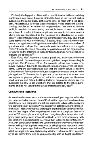 INTERVIEWING JOB APPLICANTS 81
Probably the biggest problem with a panel interview is the scheduling
nightmare it can cause. It can be difficult to have all the relevant parties
available at the same place, at the same time, to meet with a job appli-
cant. An alternative is to use video interviews. Video interviews are be-
coming popular as an option for organizations that want to involve
multiple people in the interviewing process, but want to save costs at the
same time. In a video interview, applicants are sent to interviewcenters
where they are videotaped as they respond to a standard set of ques-
tions.33
Video interviews have several advantages: First, they save travel
costs associated with interviewing.34
Second, they standardize the inter-
view across applicants—allapplicants are asked the same standard setof
questions, which allows direct comparisons to be made across theappli-
cants.35
Finally, the video can easily be passed around the organization
(or viewed on the Internet)so that allinterested parties have a chance to
evaluate the applicant.36
Even if you don't convene a formal panel, you may want to involve
other people in the interview process and get their perspective on the job
applicant. The Container Store, for example, allows any current em-
ployee (even part-timers) to accept applications and prescreen jobappli-
cants. Company representatives say that the policy serves a positive
public relations function bycommunicating the company's cultureto the
job applicant.37
However, it's important to remember that when non-
managerial employees get involvedinthe interviewing process, they also
need to know and follow EEOC guidelines. Employees should receive
guidelines on how to ask questions that are related to the job require-
ments and do not venture into areas protected by EEOlaw.38
Computerized Interviews
As interviews become more and more structured, you might wonder why
you even need a human interviewer! Couldn't the organizationadminister a
job interviewviaa computer, and ask the applicants to type intheir answers
to a standard set of questions?Youmight even get better, more candid in-
formation—research suggests that people are more likelyto disclose infor-
mation that might reflect negatively on them to a computer than to a
person.39
For example, one study found that job applicants reported their
grade point averages and scholastic aptitude scores more accurately (with
less inflation) in computerized interviewsthan in face-to-face interviews.40
Also, withcomputerized interviews you never have to worry about the inter-
viewer asking inappropriate questions or skipping over important ques-
tions. Several years ago, Neiman Marcus learned that one wayto identify
whichjob applicants were likely to stay withthe retailer once hiredwas sim-
ply to ask them: "How long do you plan to stay with us ifa job is offered?"
 