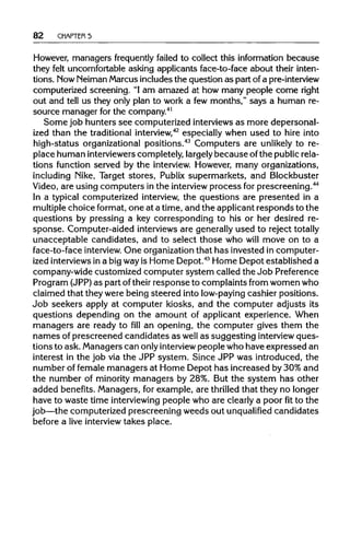 82 CHAPTER 5
However, managers frequently failed to collect this information because
they felt uncomfortable asking applicants face-to-face about their inten-
tions. NowNeiman Marcusincludesthe question as part of a pre-interview
computerized screening. "Iam amazed at how many people come right
out and tell us they only plan to work a few months," says a human re-
source manager for the company.41
Some job hunters see computerized interviewsas more depersonal-
ized than the traditional interview,42
especially when used to hire into
high-status organizational positions.43
Computers are unlikely to re-
place human interviewers completely, largely because ofthe publicrela-
tions function served by the interview. However, many organizations,
including Nike, Target stores, Publix supermarkets, and Blockbuster
Video, are using computers in the interview process forprescreening.44
In a typical computerized interview, the questions are presented in a
multiple choice format, one at a time, and the applicantresponds to the
questions by pressing a key corresponding to his or her desired re-
sponse. Computer-aided interviews are generallyused to reject totally
unacceptable candidates, and to select those who will move on to a
face-to-face interview. One organizationthat has invested in computer-
ized interviews in a big wayis Home Depot.45
Home Depot established a
company-wide customized computer system called the Job Preference
Program (JPP)as part oftheir response to complaints from women who
claimed that they were being steered into low-payingcashier positions.
Job seekers apply at computer kiosks, and the computer adjusts its
questions depending on the amount of applicant experience. When
managers are ready to fill an opening, the computer gives them the
names of prescreened candidates as well as suggesting interview ques-
tions to ask. Managers can only interview people who have expressed an
interest in the job via the JPP system. Since JPP was introduced, the
number of female managers at Home Depot has increased by 30% and
the number of minority managers by 28%. But the system has other
added benefits. Managers, for example, are thrilled that they no longer
have to waste time interviewing people who are clearlya poor fitto the
job—the computerized prescreening weeds out unqualified candidates
before a live interview takes place.
 