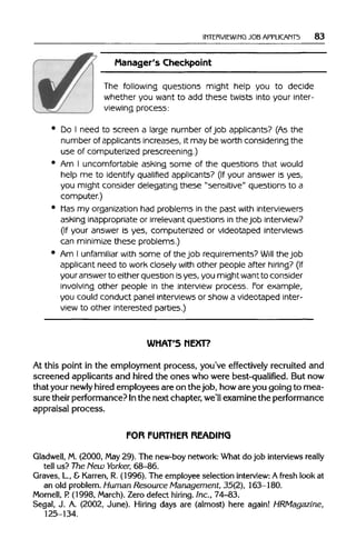 INTERVIEWING JOB APPLICANTS 83
Manager's Checkpoint
The following questions might help you to decide
whether you want to add these twists into your inter-
viewing process:
Do I need to screen a large number of job applicants? (As the
number of applicants increases, it may be worth considering the
use of computerized prescreening.)
Am I uncomfortable ashing some of the questions that would
help me to identify qualified applicants? (If your answer is yes,
you might consider delegating these "sensitive" questions to a
computer.)
Mas my organization had problems in the past withinterviewers
asking inappropriate or irrelevant questions in thejob interview?
(If your answer is yes, computerized or videotaped interviews
can minimize these problems.)
Am I unfamiliar with some of thejob requirements? Will the job
applicant need to work closely with other people after hiring? (If
your answerto either question isyes, you might wantto consider
involving other people in the interview process. For example,
you could conduct panel interviews or show a videotaped inter-
view to other interested parties.)
WHAT'S NEXT?
At this point in the employment process, you've effectively recruited and
screened applicants and hired the ones who were best-qualified. But now
that your newly hired employees are on the job, howare you going to mea-
sure their performance? Inthe next chapter, we'll examine the performance
appraisal process.
FOR FURTHER READING
Gladwell, M. (2000, May29). The new-boy network: What do job interviews really
tell us? The Hew Yorker, 68-86.
Graves, L, & Karren, R. (1996). The employee selection interview: A fresh look at
an old problem. Human Resource Management, 35(2), 163-180.
Mornell, P.(1998, March). Zero defect hiring. Inc., 74-83.
Segal, J. A. (2002, June). Hiring days are (almost) here again! HRMagazine,
125-134.
 