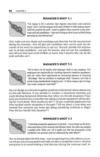 84 CHAPTER 5
MANAGER'S KNOT 5.1
"I'm trying to fill a position that requires long hours and extensive
travel. Idon't see howanyone with small children orotherfamily respon-
sibilities could do the work. Iwant to address these concerns in my inter-
views with job candidates—how can Ibring up these issues without being
perceived as discriminating?"
First, make sure you clearly and unambiguouslydescribe the job requirements
during the interview—this will give job candidates who cannot meet the de-
mands of the work the opportunity to opt out. Second, provide this informa-
tion to alljob candidates—not just the women, and not just the candidates
who tell you they have small childrenat home. Don't assume who can do the
work and who can't.
MANAGER'S KNOT 5.2
"We've had a lot of trouble with employee theft at my company. Our
employees are responsible for stocking expensive computer equipment,
and our stores have experienced an increasing amount of inventory
'shrinkage' that we attributeto employee theft. However, we'd like to
avoid using standardized integrity tests. Is there a way to get at integ-
rity issues using an interview?"
You can design an interview to gather predictive information about almost any
on-the-job behavior. If you wanted to conduct a situational interview, you
could develop behavioral dilemmas that reflect on-the-job situations ("Sup-
pose you learned that a coworker was takingcomputer equipment off site dur-
ing her lunch break. What would you do?"). Or you could ask applicants how
they handled similar situations in the past ("Tell me about a time when you
learned that someone you knew was doing something unethical or illegal.
How did you handle that situation?")
MANAGER'S KNOT 5.3
"I interview prospective applicants at job fairs. I try to break up the inter-
views and allowa little recovery time between them, but often my schedule
is packed solid. What can I do to make sure that my assessments of the
candidates are accurate and not influenced by order effects?"
You've alreadytaken the first step—just recognizingthat order effects can oc-
cur will put you on your guard and makeyou less susceptible to them. Another
precaution is to avoid makinga final decision duringthe interviewitself. In-
 