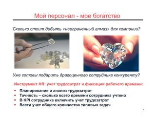 4
Мой персонал - мое богатство
Инструмент HR: учет трудозатрат и фиксация рабочего времени:
 Планирование и анализ трудозатрат
 Точность – сколько всего времени сотрудника учтено
 B KPI сотрудника включить учет трудозатрат
 Вести учет общего количества типовых задач
Сколько стоит добыть «неограненный алмаз» для компании?
Уже готовы подарить драгоценного сотрудника конкуренту?
 