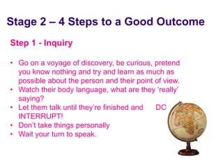Stage 2 – 4 Steps to a Good Outcome
 Step 1 - Inquiry

 • Go on a voyage of discovery, be curious, pretend
   you know nothing and try and learn as much as
   possible about the person and their point of view.
 • Watch their body language, what are they ‘really’
   saying?
 • Let them talk until they’re finished and  DON’T
   INTERRUPT!
 • Don’t take things personally
 • Wait your turn to speak.


June 7 2010
 