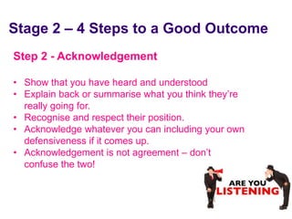Stage 2 – 4 Steps to a Good Outcome
 Step 2 - Acknowledgement

 • Show that you have heard and understood
 • Explain back or summarise what you think they’re
   really going for.
 • Recognise and respect their position.
 • Acknowledge whatever you can including your own
   defensiveness if it comes up.
 • Acknowledgement is not agreement – don’t
   confuse the two!



June 7 2010
 