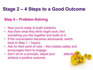 Stage 2 – 4 Steps to a Good Outcome

 Step 4 – Problem-Solving

 • Now you’re ready to build solutions
 • Ask them what they think might work, find
   something you like together and build on it.
 • If the conversation becomes adversarial, switch
   back to Step 1 – Inquiry.
 • Ask for their point of view – this creates safety and
   encourages them to engage.
 • Don’t sit on a principle, adjust your       attitude to
   achieve a positive outcome.

June 7 2010
 