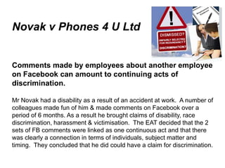 Novak v Phones 4 U Ltd


   Comments made by employees about another employee
   on Facebook can amount to continuing acts of
   discrimination.

   Mr Novak had a disability as a result of an accident at work. A number of
   colleagues made fun of him & made comments on Facebook over a
   period of 6 months. As a result he brought claims of disability, race
   discrimination, harassment & victimisation. The EAT decided that the 2
   sets of FB comments were linked as one continuous act and that there
   was clearly a connection in terms of individuals, subject matter and
   timing. They concluded that he did could have a claim for discrimination.

June 7 2010
 