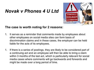 Novak v Phones 4 U Ltd


   The case is worth noting for 2 reasons:

   1. It serves as a reminder that comments made by employees about
      other employees on social media sites can form basis of
      discrimination claims and in these cases, the employer can be held
      liable for the acts of its employees.

   1. If there is a series of postings, they are likely to be considered part of
      a continuing act and an employee will then be able to bring a claim
      within 3 months of the last act, which is particularly relevant for social
      media cases where comments will go backwards and forwards and
      might be made over a long period of time.
June 7 2010
 