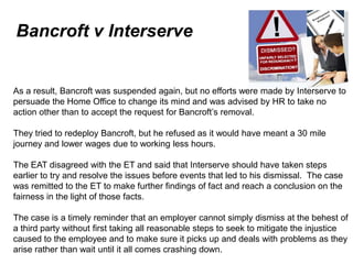 Bancroft v Interserve


As a result, Bancroft was suspended again, but no efforts were made by Interserve to
persuade the Home Office to change its mind and was advised by HR to take no
action other than to accept the request for Bancroft’s removal.

They tried to redeploy Bancroft, but he refused as it would have meant a 30 mile
journey and lower wages due to working less hours.

The EAT disagreed with the ET and said that Interserve should have taken steps
earlier to try and resolve the issues before events that led to his dismissal. The case
was remitted to the ET to make further findings of fact and reach a conclusion on the
fairness in the light of those facts.

The case is a timely reminder that an employer cannot simply dismiss at the behest of
a third party without first taking all reasonable steps to seek to mitigate the injustice
caused to the employee and to make sure it picks up and deals with problems as they
arise rather than wait until it all comes crashing down.
June 7 2010
 