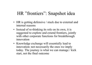 HR ”frontiers”: Snapshot idea
• HR is getting defensive / stuck due to external and
  internal reasons
• Instead of re-thinking its role on its own, it is
  suggested to explore and extend frontiers, jointly
  with other corporate functions for breakthrough
  innovation
• Knowledge exchange will essentially lead to
  innovation: not necessarily the ones we imply
  today. The journey is what we can manage / kick
  start, not the final outcome
 