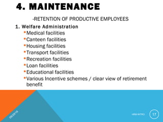 4. MAINTENANCE
-RETENTION OF PRODUCTIVE EMPLOYEES
1. Welfare Administration
Medical facilities
Canteen facilities
Housing facilities
Transport facilities
Recreation facilities
Loan facilities
Educational facilities
Various Incentive schemes / clear view of retirement
benefit
09/29/16
HRM INTRO 17
 