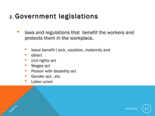 2. Government legislations
 laws and regulations that benefit the workers and
protects them in the workplace.
 leave benefit ( sick, vacation, maternity and
 other)
 civil rights act
 Wages act
 Person with disability act
 Gender act.. etc
 Labor union
09/29/16
HRM INTRO 21
 