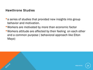 Hawthrone Studies
a series of studies that provided new insights into group
behavior and motivation.
Workers are motivated by more than economic factor
Workers attitude are affected by their feeling on each other
and a common purpose ( behavioral approach like Elton
Mayo)
09/29/16
HRM INTRO 24
 