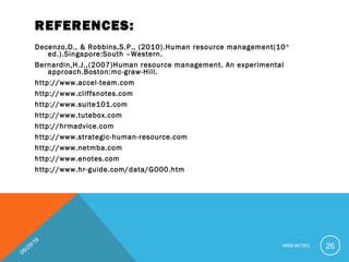REFERENCES:
Decenzo,D., & Robbins,S.P., (2010).Human resource management(10th
ed.).Singapore:South –Western.
Bernardin,H.J.,(2007)Human resource management. An experimental
approach.Boston:mc-graw-Hill.
http://www.accel-team.com
http://www.cliffsnotes.com
http://www.suite101.com
http://www.tutebox.com
http://hrmadvice.com
http://www.strategic-human-resource.com
http://www.netmba.com
http://www.enotes.com
http://www.hr-guide.com/data/G000.htm 
09/29/16
HRM INTRO 26
 