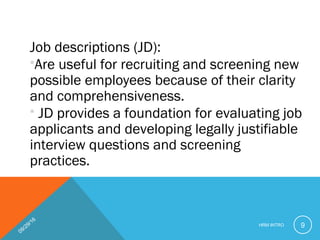 Job descriptions (JD):
Are useful for recruiting and screening new
possible employees because of their clarity
and comprehensiveness.
 JD provides a foundation for evaluating job
applicants and developing legally justifiable
interview questions and screening
practices.
09/29/16
HRM INTRO 9
 