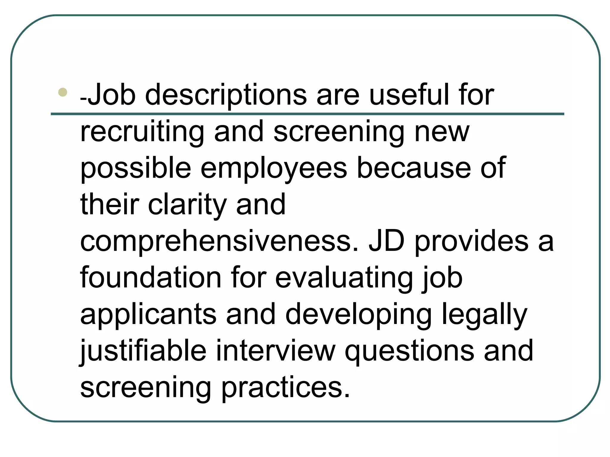 - Job descriptions are useful for recruiting and screening new possible employees because of their clarity and comprehensiveness. JD provides a foundation for evaluating job applicants and developing legally justifiable interview questions and screening practices. 
